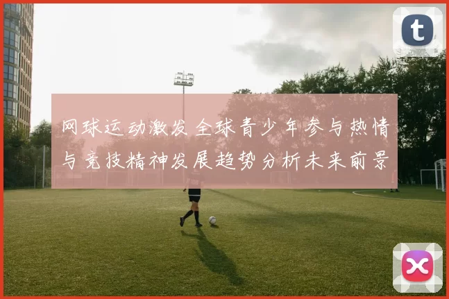 网球运动激发全球青少年参与热情与竞技精神发展趋势分析未来前景