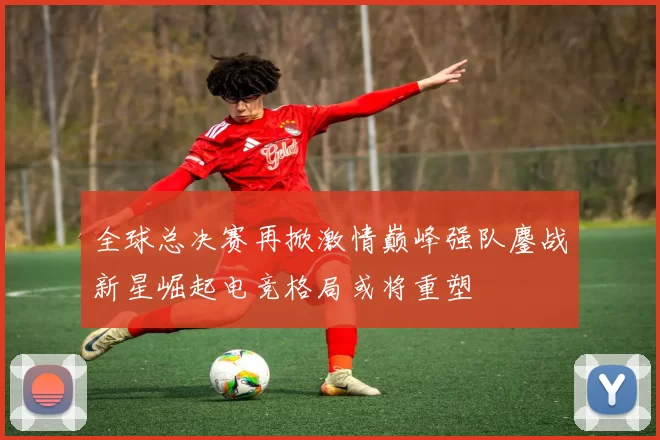 全球总决赛再掀激情巅峰强队鏖战新星崛起电竞格局或将重塑