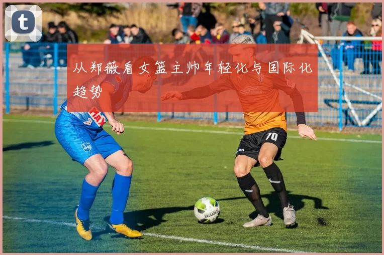 从郑薇看女篮主帅年轻化与国际化趋势