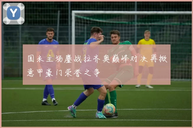 国米主场鏖战拉齐奥巅峰对决再掀意甲豪门荣誉之争