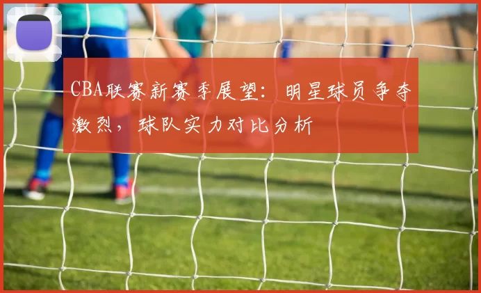 CBA联赛新赛季展望：明星球员争夺激烈，球队实力对比分析
