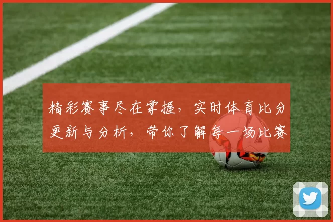 精彩赛事尽在掌握，实时体育比分更新与分析，带你了解每一场比赛的最新动态