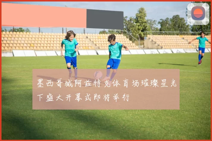 墨西哥城阿兹特克体育场璀璨星光下盛大开幕式即将举行