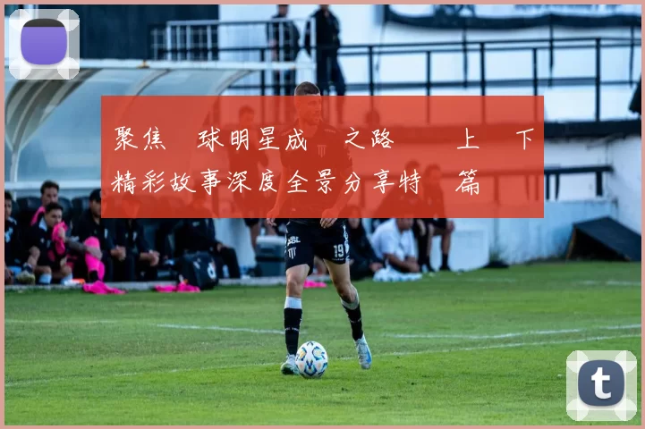 聚焦籃球明星成長之路與場上場下精彩故事深度全景分享特別篇