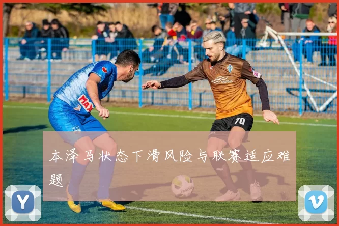 本泽马状态下滑风险与联赛适应难题