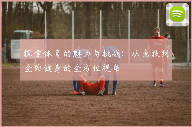 探索体育的魅力与挑战：从竞技到全民健身的全方位视角