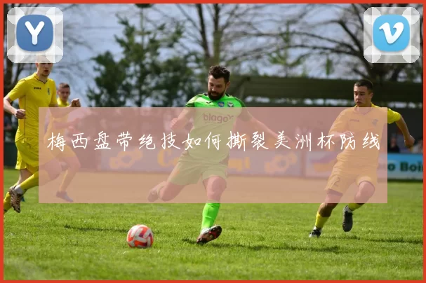 梅西盘带绝技如何撕裂美洲杯防线