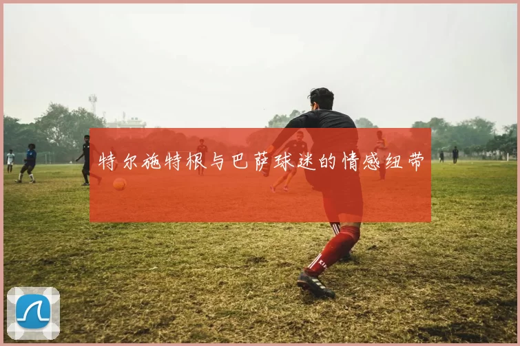 特尔施特根与巴萨球迷的情感纽带