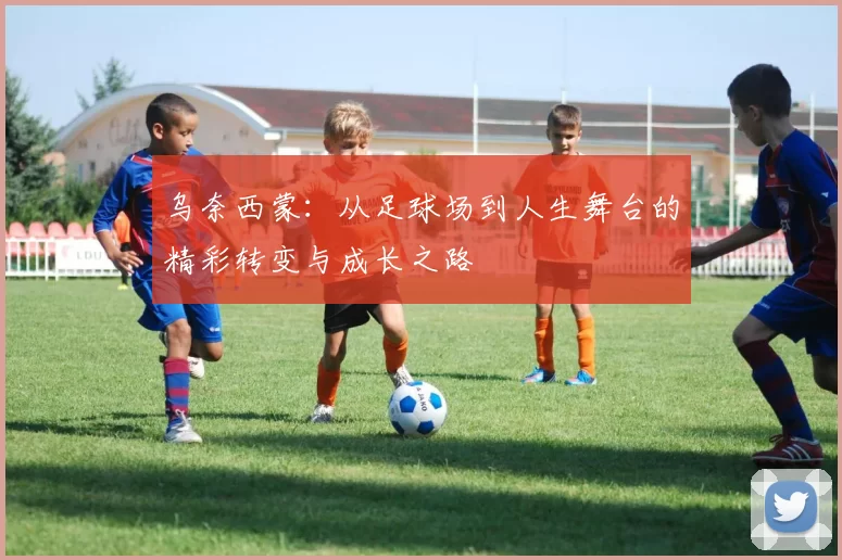 乌奈西蒙：从足球场到人生舞台的精彩转变与成长之路