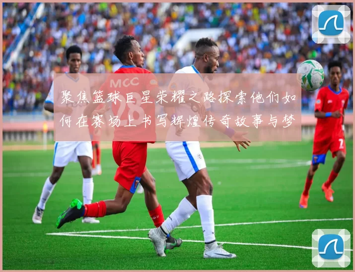 聚焦篮球巨星荣耀之路探索他们如何在赛场上书写辉煌传奇故事与梦