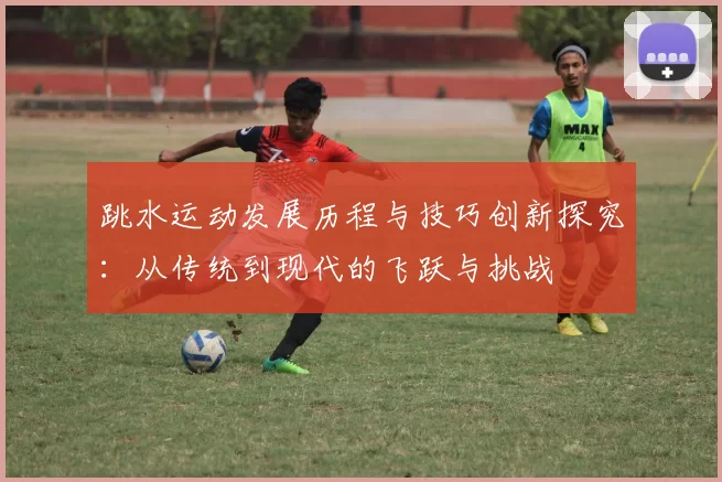 跳水运动发展历程与技巧创新探究：从传统到现代的飞跃与挑战