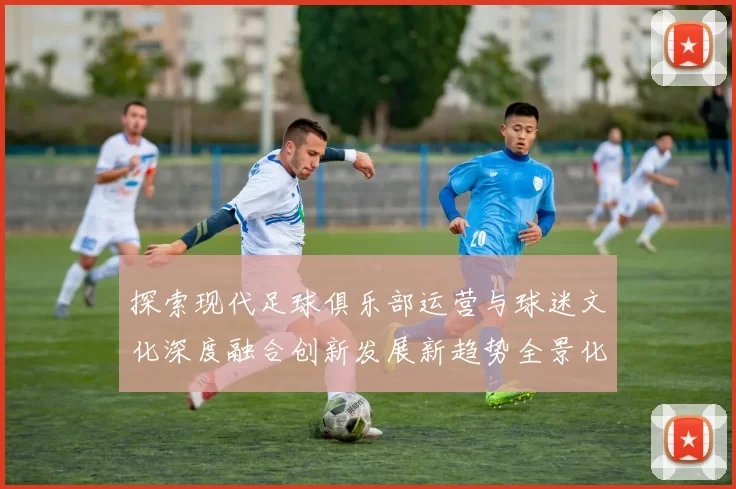 探索现代足球俱乐部运营与球迷文化深度融合创新发展新趋势全景化