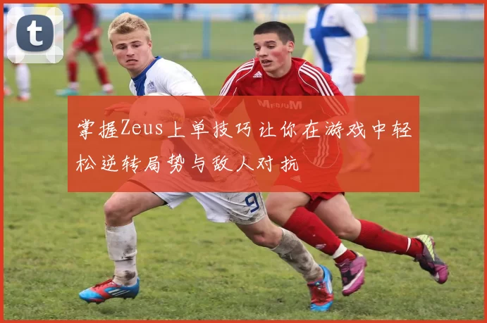 掌握Zeus上单技巧让你在游戏中轻松逆转局势与敌人对抗