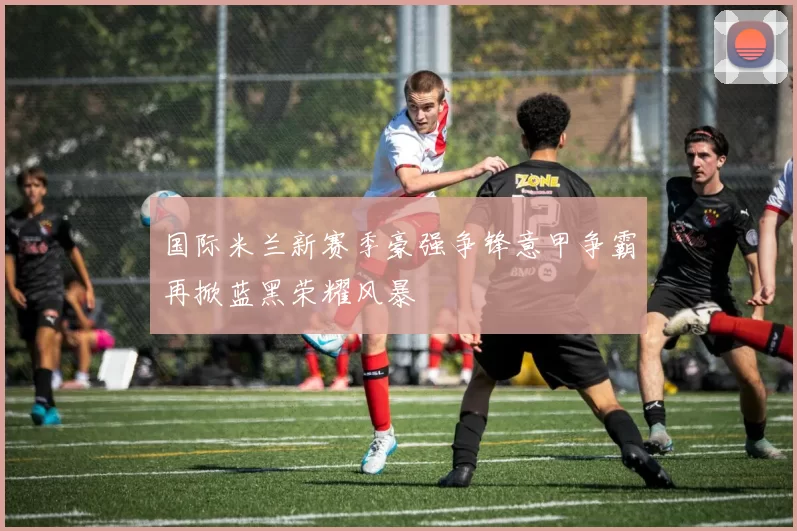 国际米兰新赛季豪强争锋意甲争霸再掀蓝黑荣耀风暴