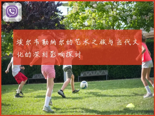 埃尔韦勒纳尔的艺术之旅与当代文化的深刻影响探讨