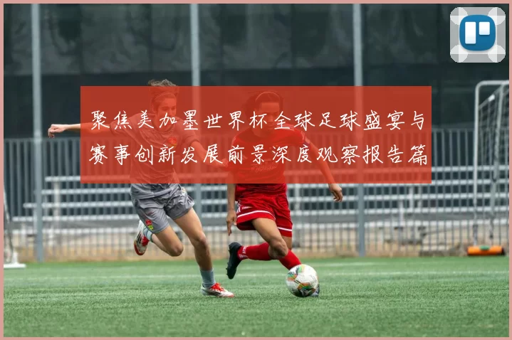 聚焦美加墨世界杯全球足球盛宴与赛事创新发展前景深度观察报告篇