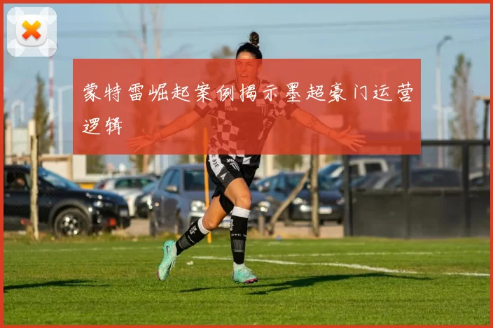 蒙特雷崛起案例揭示墨超豪门运营逻辑