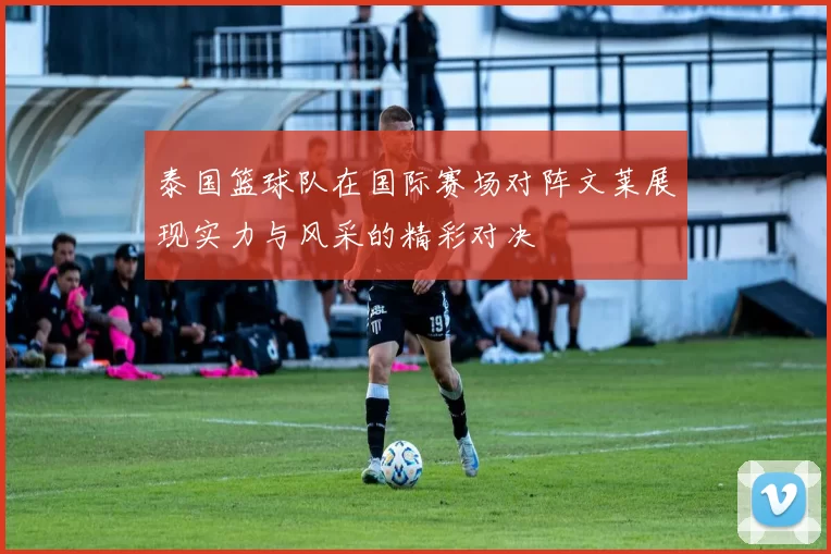 泰国篮球队在国际赛场对阵文莱展现实力与风采的精彩对决
