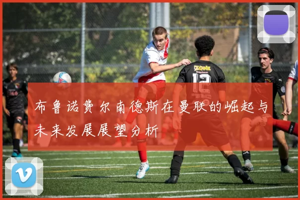 布鲁诺费尔南德斯在曼联的崛起与未来发展展望分析