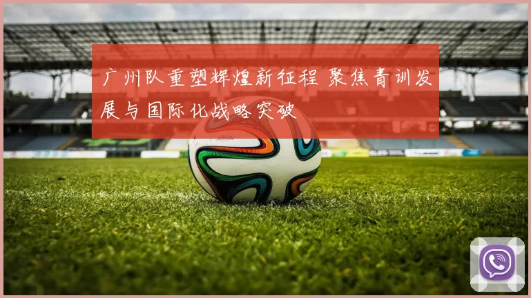 广州队重塑辉煌新征程 聚焦青训发展与国际化战略突破