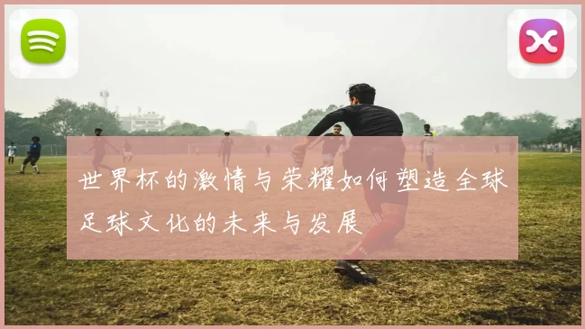 世界杯的激情与荣耀如何塑造全球足球文化的未来与发展